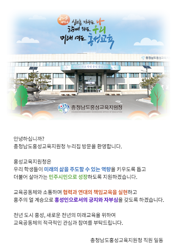 『홍주의 얼 계승으로 삶을 가꾸는 나, 함께 하는 우리, 미래 여는 홍성교육』 안녕하십니까? 충청남도홍성교육지원청 누리집 방문을 환영합니다. 홍성교육은 우리 학생들이 미래를 대비할 수 있는 역량을 키우겠습니다. 더불어 살아가는 민주시민으로 성장하도록 지원하겠습니다. 교육공동체와 소통하여 미래교육 기반을 조성하겠습니다. 홍주의 얼 계승으로 홍성인으로서의 자부심을 갖게 하겠습니다. 천년 도시 홍성의 미래교육을 위하여 교육공동체의 적극적인 관심과 참여를 부탁드립니다. 2023.  3. 1 충청남도홍성교육지원청 교육장 이 정 순 